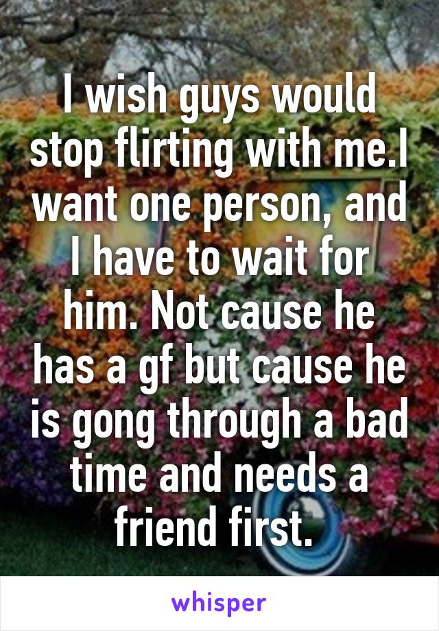 I wish guys would stop flirting with me.I want one person, and I have to wait for him. Not cause he has a gf but cause he is gong through a bad time and needs a friend first. 