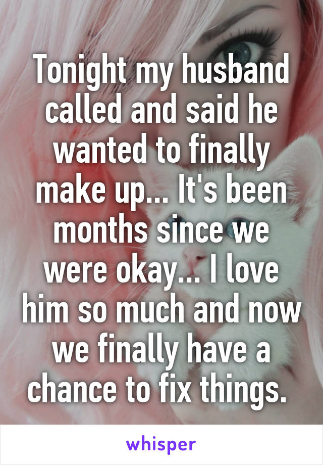 Tonight my husband called and said he wanted to finally make up... It's been months since we were okay... I love him so much and now we finally have a chance to fix things. 