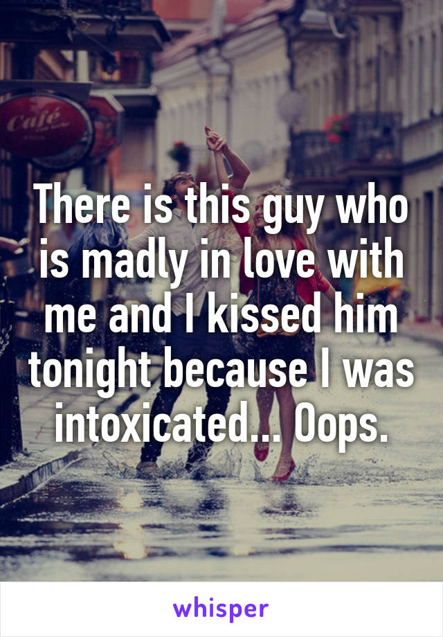 There is this guy who is madly in love with me and I kissed him tonight because I was intoxicated... Oops.