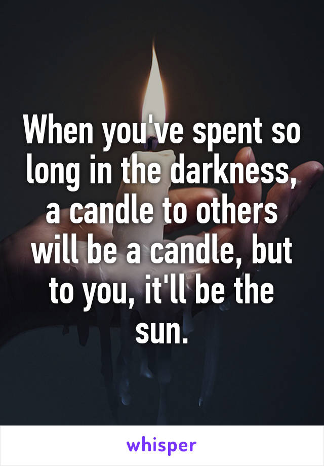 When you've spent so long in the darkness, a candle to others will be a candle, but to you, it'll be the sun.