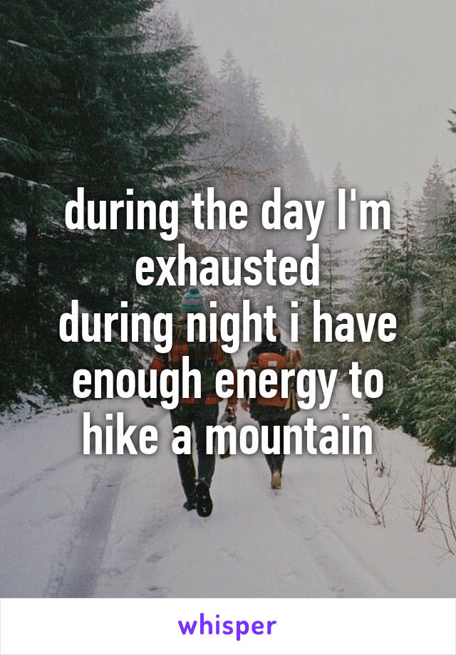 during the day I'm exhausted
during night i have enough energy to hike a mountain