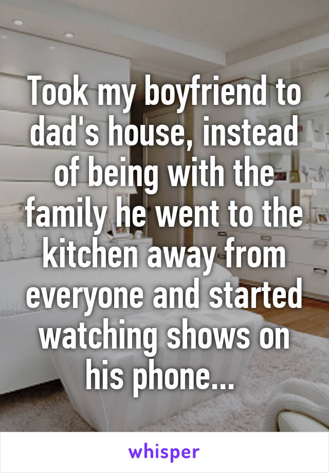 Took my boyfriend to dad's house, instead of being with the family he went to the kitchen away from everyone and started watching shows on his phone... 