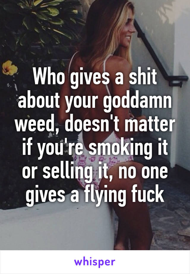 Who gives a shit about your goddamn weed, doesn't matter if you're smoking it or selling it, no one gives a flying fuck