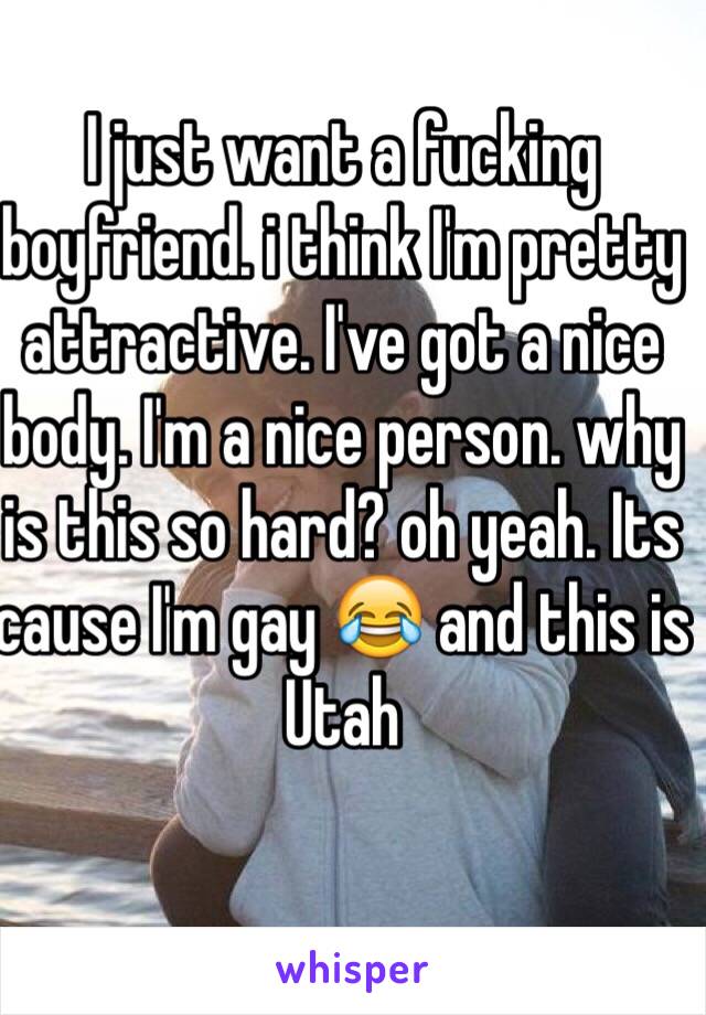 I just want a fucking boyfriend. i think I'm pretty attractive. I've got a nice body. I'm a nice person. why is this so hard? oh yeah. Its cause I'm gay 😂 and this is Utah 