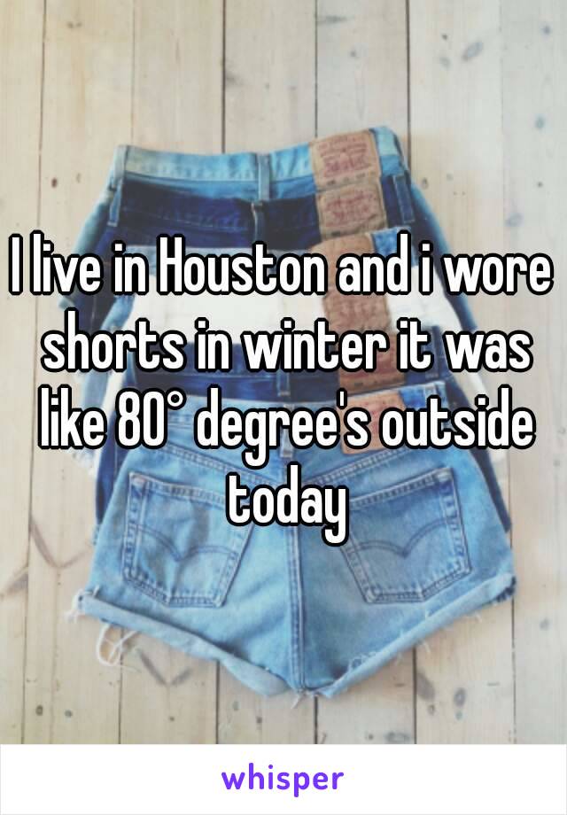 I live in Houston and i wore shorts in winter it was like 80° degree's outside today