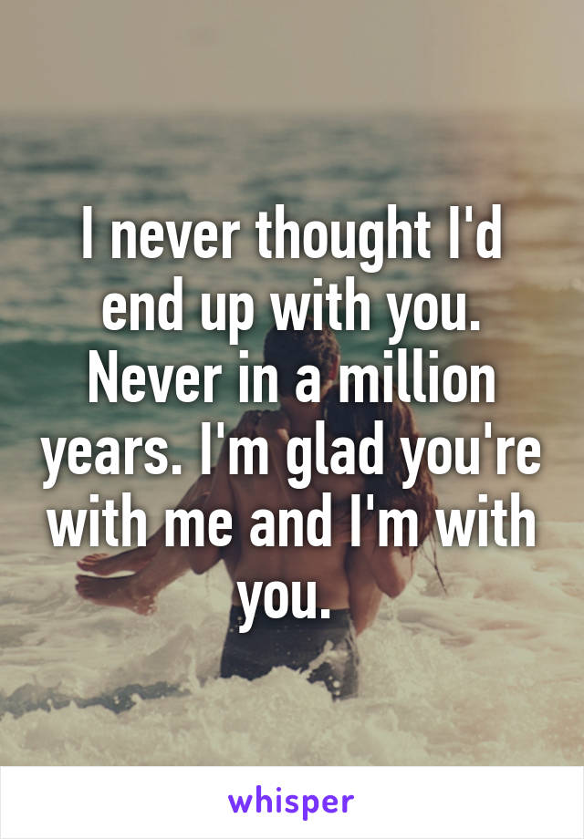 I never thought I'd end up with you. Never in a million years. I'm glad you're with me and I'm with you. 