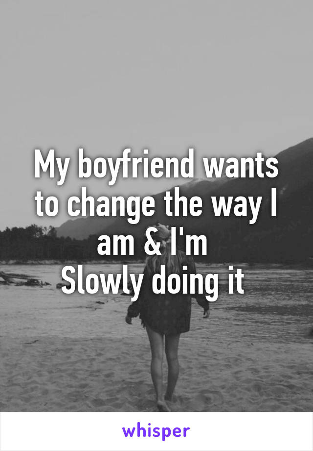 My boyfriend wants to change the way I am & I'm 
Slowly doing it 