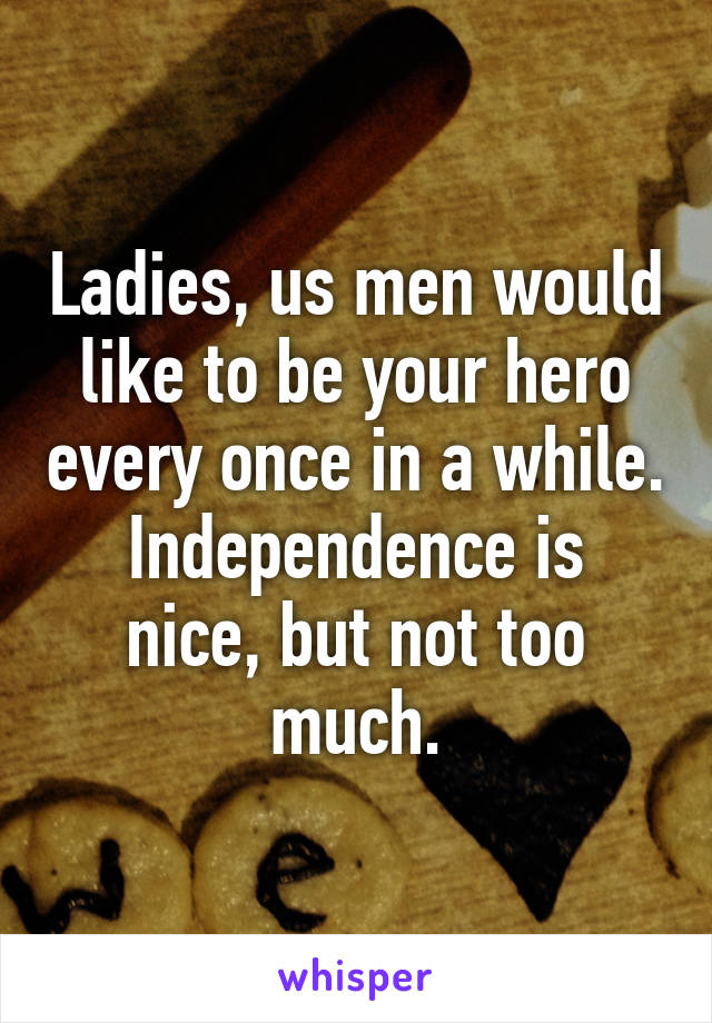 Ladies, us men would like to be your hero every once in a while.
Independence is nice, but not too much.