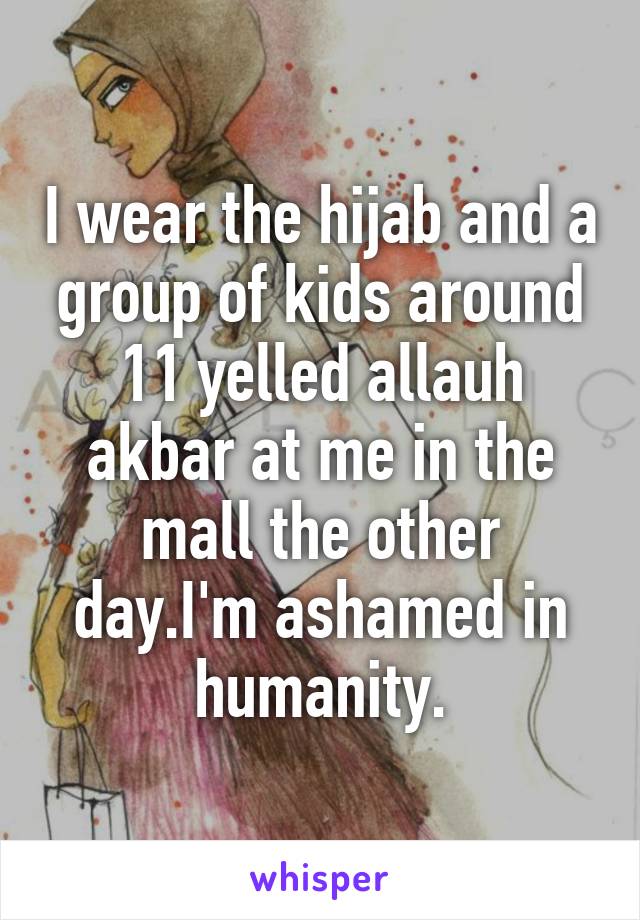 I wear the hijab and a group of kids around 11 yelled allauh akbar at me in the mall the other day.I'm ashamed in humanity.