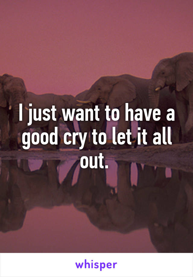 I just want to have a good cry to let it all out. 