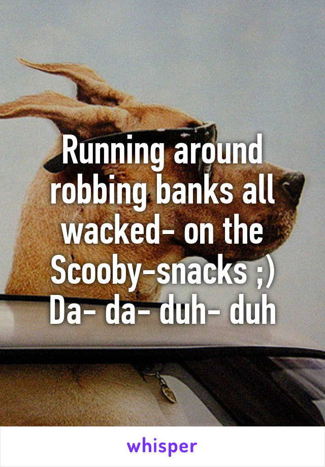 Running around robbing banks all wacked- on the Scooby-snacks ;)
Da- da- duh- duh