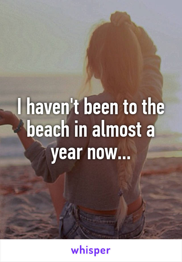 I haven't been to the beach in almost a year now...