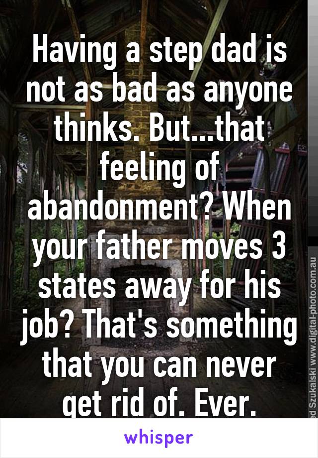 Having a step dad is not as bad as anyone thinks. But...that feeling of abandonment? When your father moves 3 states away for his job? That's something that you can never get rid of. Ever.