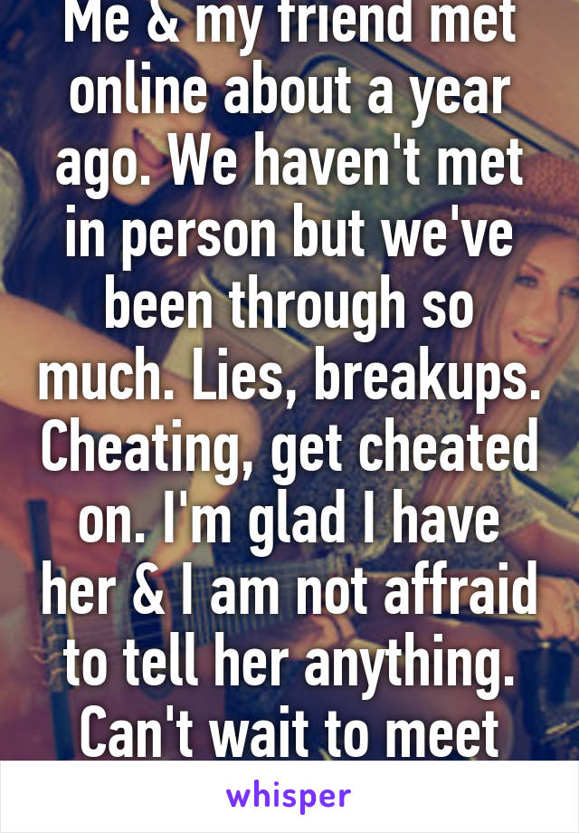 Me & my friend met online about a year ago. We haven't met in person but we've been through so much. Lies, breakups. Cheating, get cheated on. I'm glad I have her & I am not affraid to tell her anything. Can't wait to meet her. 