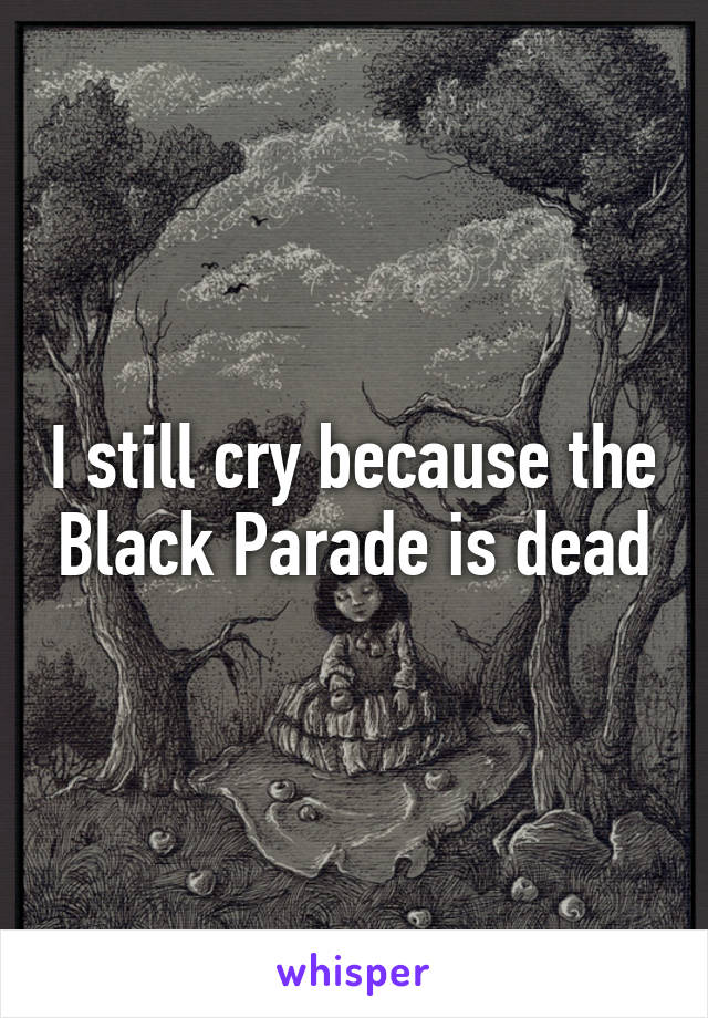 I still cry because the Black Parade is dead