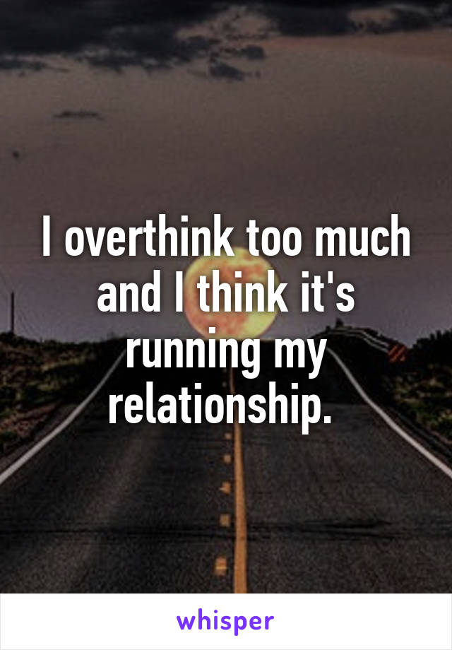 I overthink too much and I think it's running my relationship. 