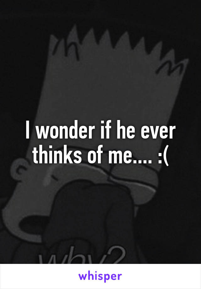 I wonder if he ever thinks of me.... :(