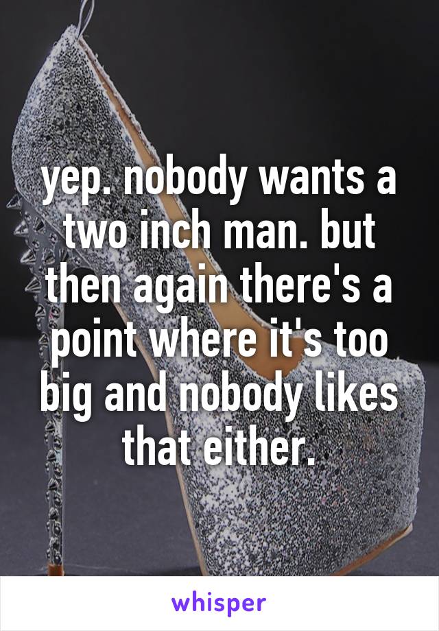 yep. nobody wants a two inch man. but then again there's a point where it's too big and nobody likes that either.