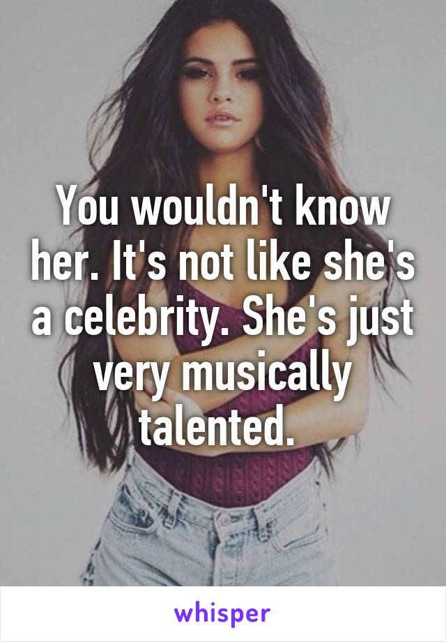 You wouldn't know her. It's not like she's a celebrity. She's just very musically talented. 