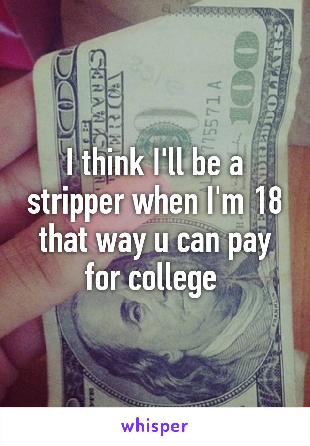 I think I'll be a stripper when I'm 18 that way u can pay for college 