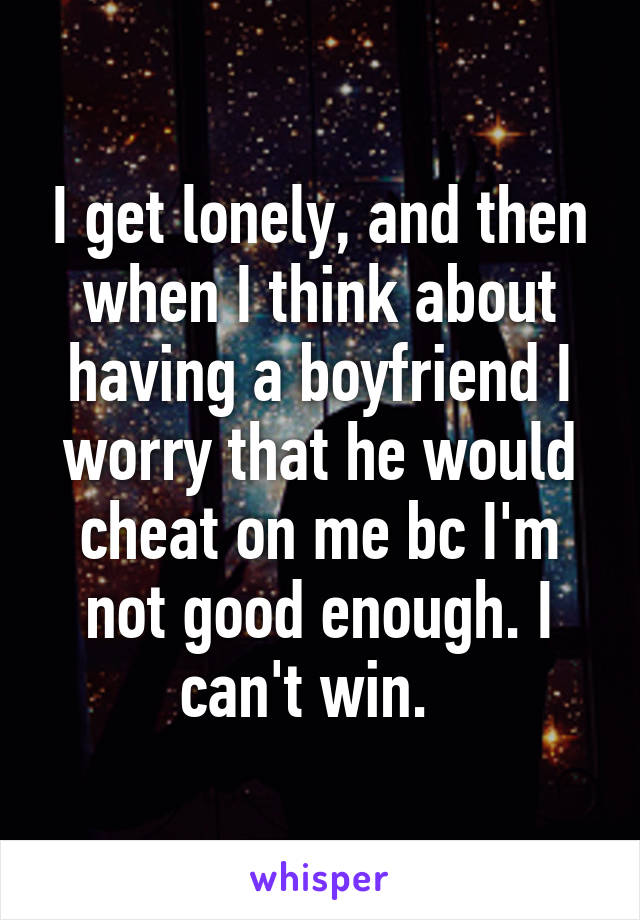 I get lonely, and then when I think about having a boyfriend I worry that he would cheat on me bc I'm not good enough. I can't win.  