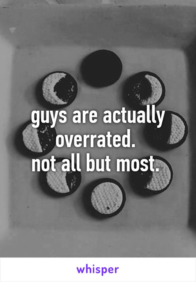 guys are actually overrated. 
not all but most. 