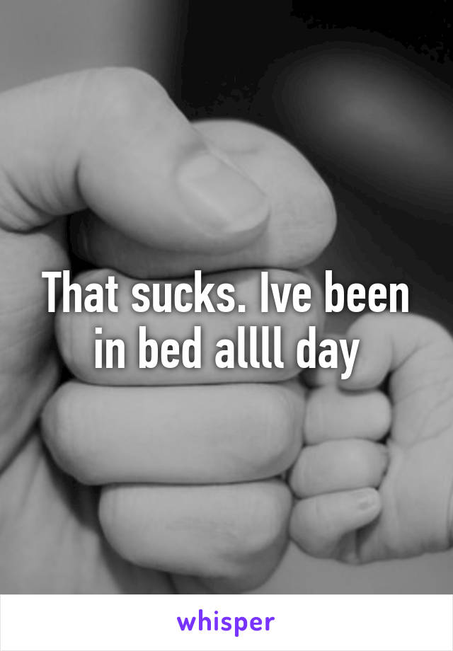 That sucks. Ive been in bed allll day