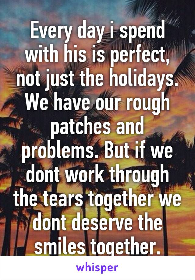 Every day i spend with his is perfect, not just the holidays. We have our rough patches and problems. But if we dont work through the tears together we dont deserve the smiles together.