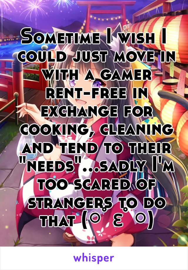 Sometime I wish I could just move in with a gamer rent-free in exchange for cooking, cleaning and tend to their "needs"...sadly I'm too scared of strangers to do that (○ﾟεﾟ○)