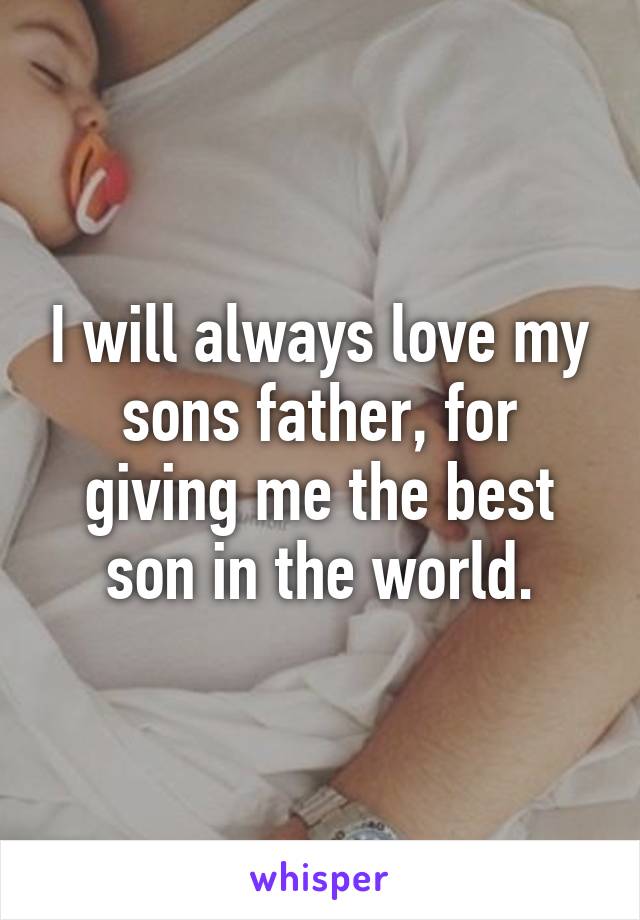 I will always love my sons father, for giving me the best son in the world.