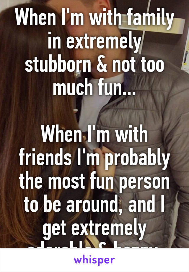 When I'm with family in extremely stubborn & not too much fun...

When I'm with friends I'm probably the most fun person to be around, and I get extremely adorable & happy.