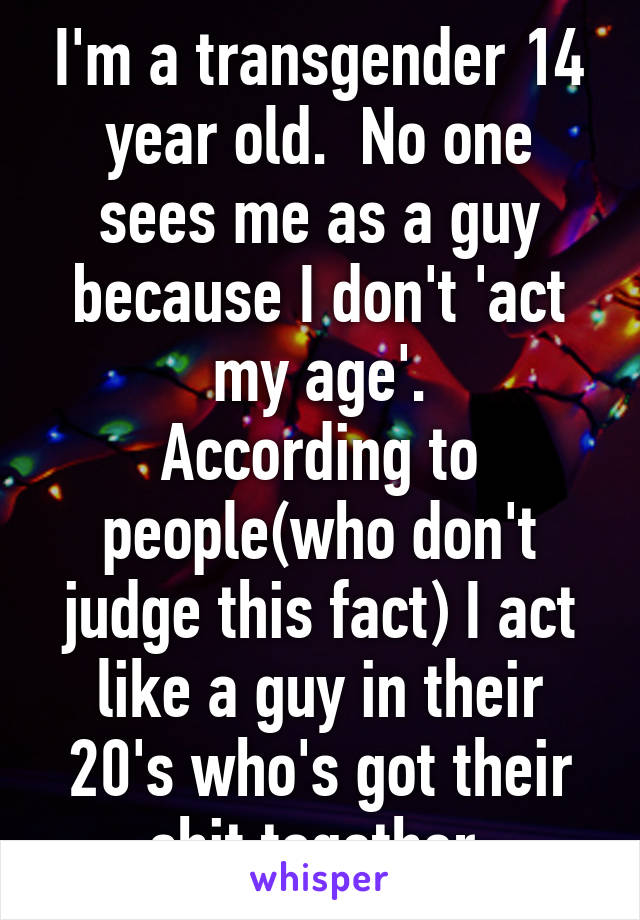 I'm a transgender 14 year old.  No one sees me as a guy because I don't 'act my age'.
According to people(who don't judge this fact) I act like a guy in their 20's who's got their shit together.