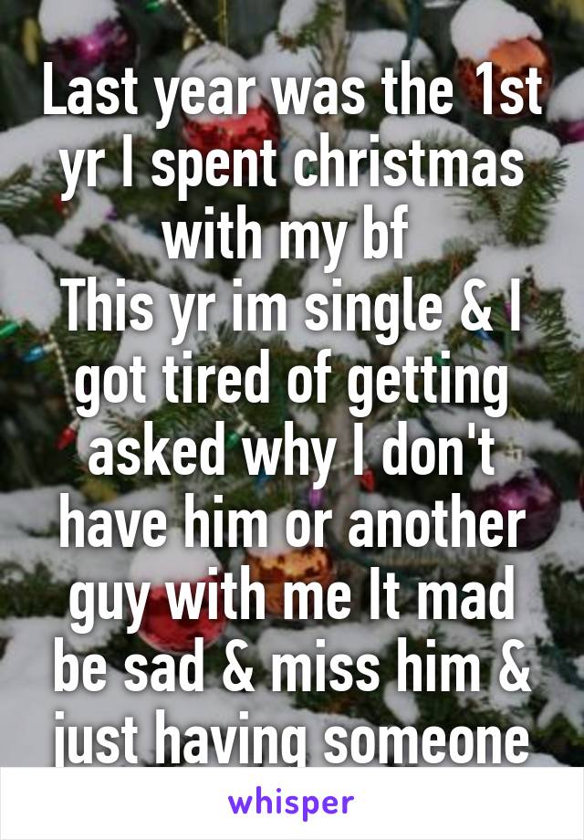 Last year was the 1st yr I spent christmas with my bf 
This yr im single & I got tired of getting asked why I don't have him or another guy with me It mad be sad & miss him & just having someone