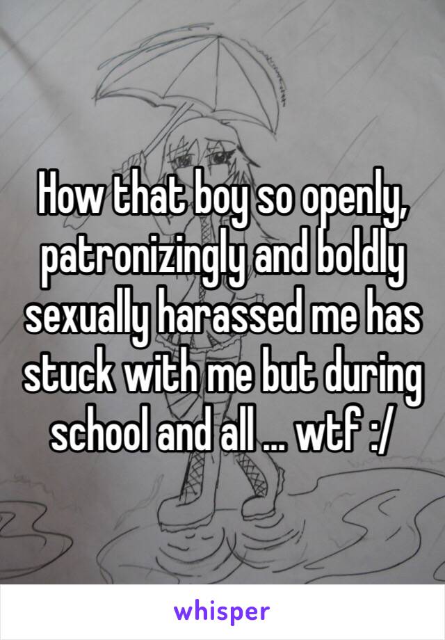 How that boy so openly, patronizingly and boldly  sexually harassed me has stuck with me but during school and all … wtf :/ 