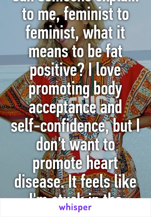 Can someone explain to me, feminist to feminist, what it means to be fat positive? I love promoting body acceptance and self-confidence, but I don't want to promote heart disease. It feels like I'm stuck in the middle 