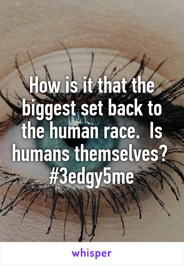 How is it that the biggest set back to the human race.  Is humans themselves?  #3edgy5me