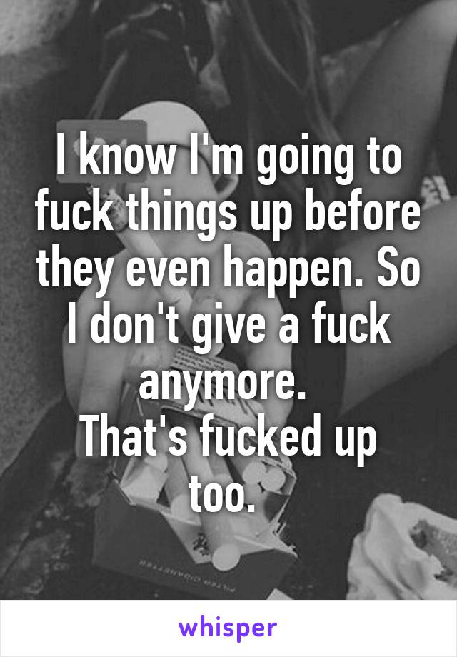 I know I'm going to fuck things up before they even happen. So I don't give a fuck anymore. 
That's fucked up too. 