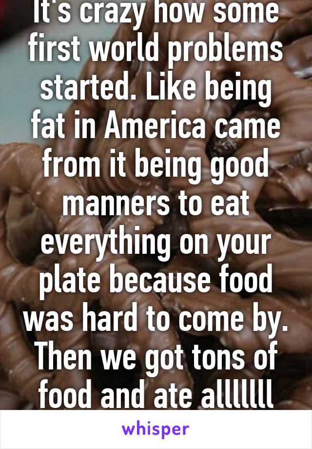 It's crazy how some first world problems started. Like being fat in America came from it being good manners to eat everything on your plate because food was hard to come by. Then we got tons of food and ate alllllll the fooooood