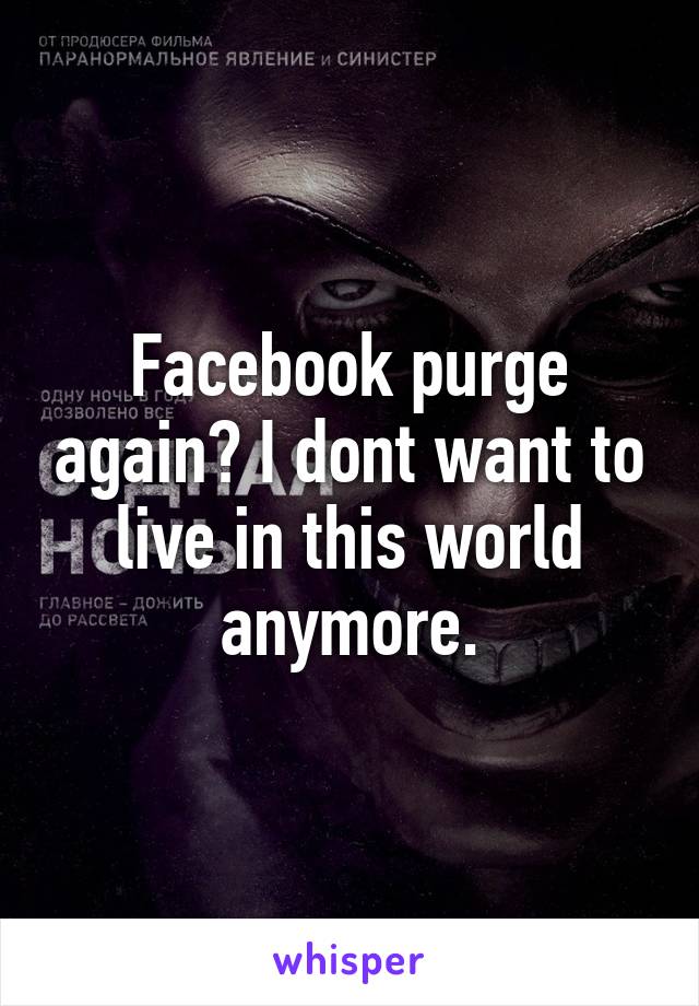 Facebook purge again? I dont want to live in this world anymore.