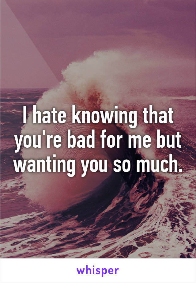 I hate knowing that you're bad for me but wanting you so much.