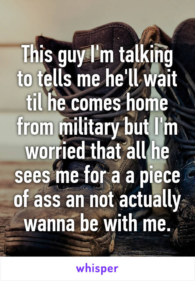 This guy I'm talking to tells me he'll wait til he comes home from military but I'm worried that all he sees me for a a piece of ass an not actually wanna be with me.