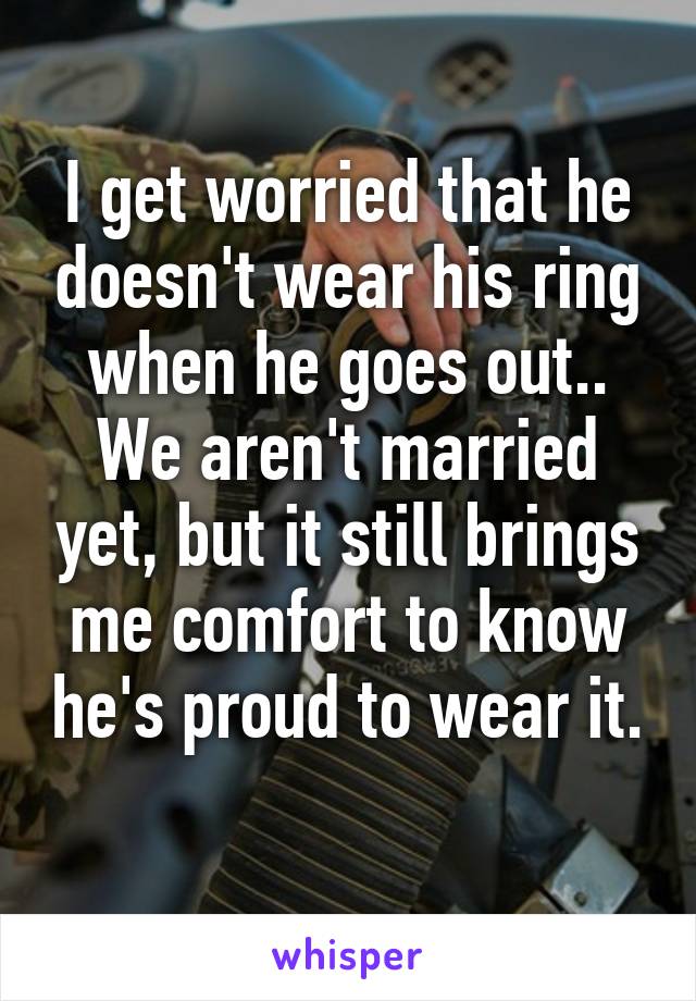 I get worried that he doesn't wear his ring when he goes out.. We aren't married yet, but it still brings me comfort to know he's proud to wear it. 