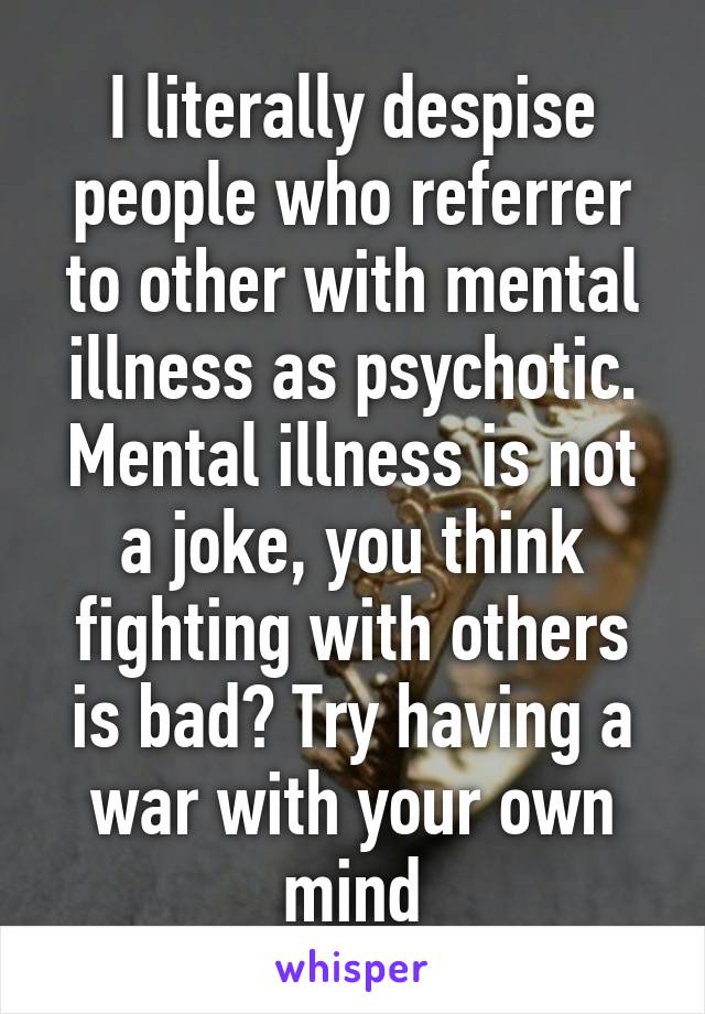 I literally despise people who referrer to other with mental illness as psychotic. Mental illness is not a joke, you think fighting with others is bad? Try having a war with your own mind