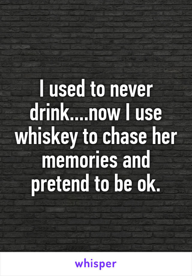 I used to never drink....now I use whiskey to chase her memories and pretend to be ok.