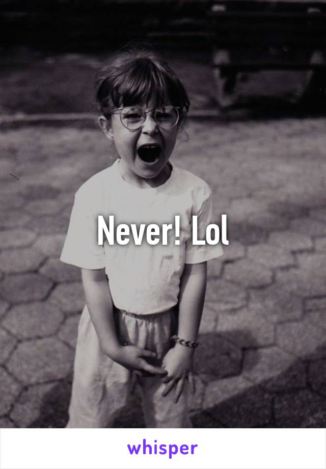 Never! Lol