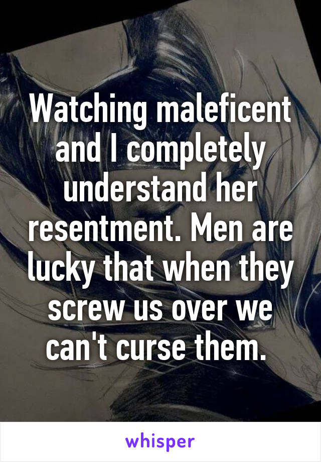 Watching maleficent and I completely understand her resentment. Men are lucky that when they screw us over we can't curse them. 