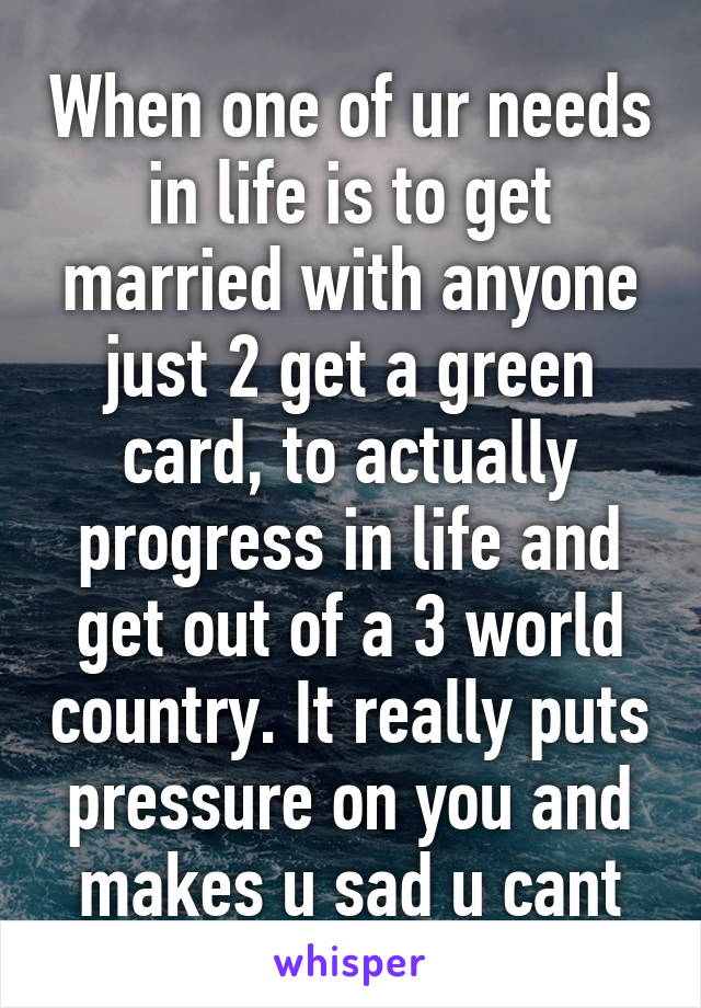 When one of ur needs in life is to get married with anyone just 2 get a green card, to actually progress in life and get out of a 3 world country. It really puts pressure on you and makes u sad u cant