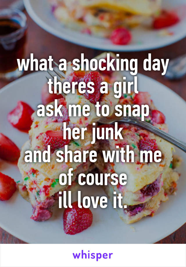 what a shocking day
theres a girl
ask me to snap
her junk
and share with me
of course
ill love it.