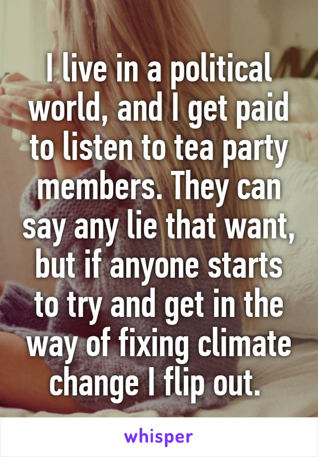 I live in a political world, and I get paid to listen to tea party members. They can say any lie that want, but if anyone starts to try and get in the way of fixing climate change I flip out. 