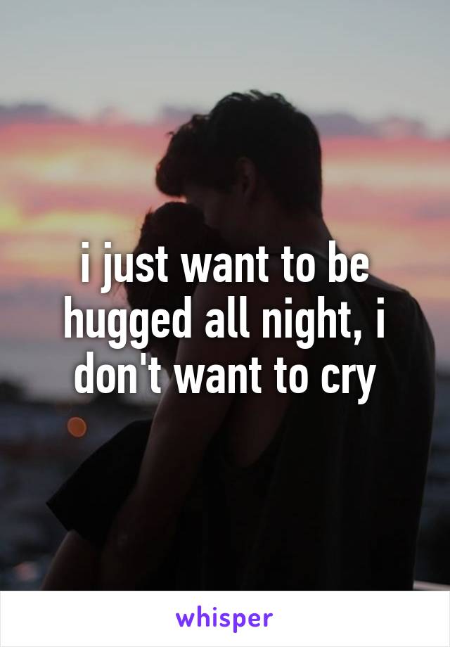 i just want to be hugged all night, i don't want to cry